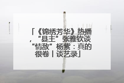 《锦绣芳华》热播，“县主”张雅钦谈“情敌”杨紫：真的很卷丨谈艺录