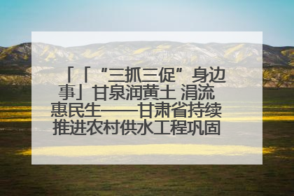 「“三抓三促”身边事」甘泉润黄土 涓流惠民生——甘肃省持续推进农村供水工程巩固提升项目建设