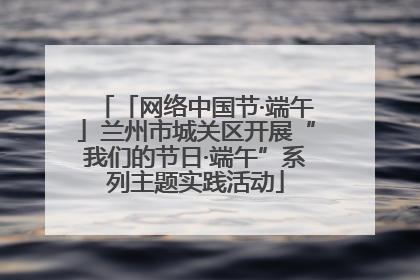 「网络中国节·端午」兰州市城关区开展“我们的节日·端午”系列主题实践活动