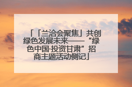 「兰洽会聚焦」共创绿色发展未来——“绿色中国·投资甘肃”招商主题活动侧记