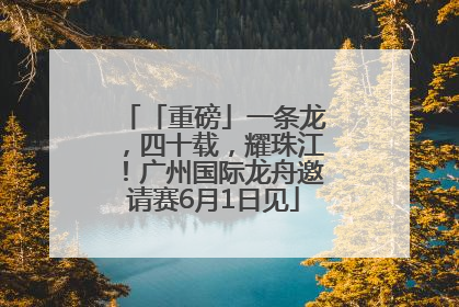 「重磅」一条龙，四十载，耀珠江！广州国际龙舟邀请赛6月1日见