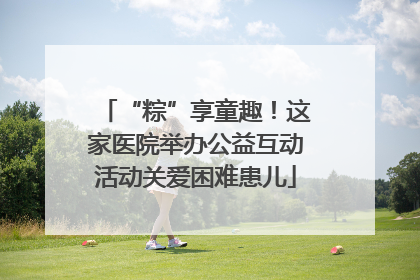 “粽”享童趣！这家医院举办公益互动活动关爱困难患儿