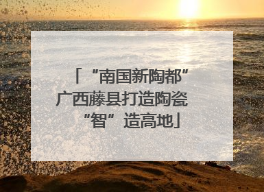 “南国新陶都”广西藤县打造陶瓷“智”造高地