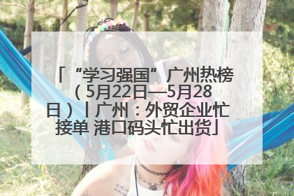 “学习强国”广州热榜（5月22日—5月28日）丨广州：外贸企业忙接单 港口码头忙出货