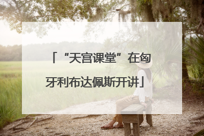 “天宫课堂”在匈牙利布达佩斯开讲