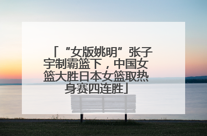 “女版姚明”张子宇制霸篮下，中国女篮大胜日本女篮取热身赛四连胜