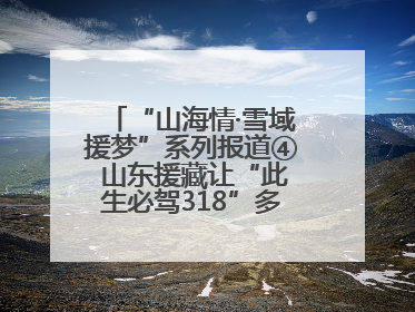 “山海情·雪域援梦”系列报道④ 山东援藏让“此生必驾318”多了N个理由