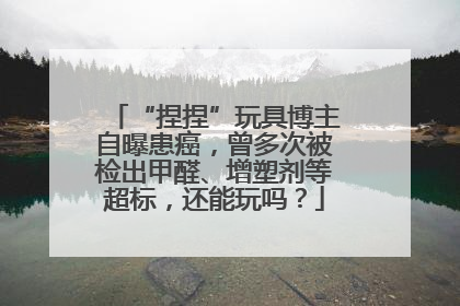 “捏捏”玩具博主自曝患癌，曾多次被检出甲醛、增塑剂等超标，还能玩吗？