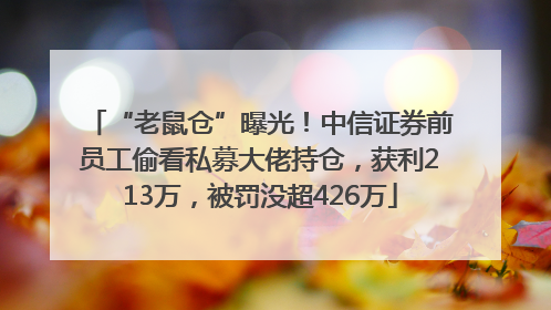 “老鼠仓”曝光！中信证券前员工偷看私募大佬持仓，获利213万，被罚没超426万