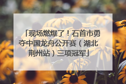 现场燃爆了！石首市勇夺中国龙舟公开赛（湖北荆州站）三项冠军