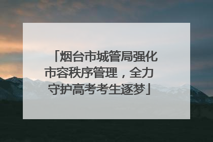 烟台市城管局强化市容秩序管理，全力守护高考考生逐梦