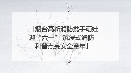 烟台高新消防携手萌娃迎“六一” 沉浸式消防科普点亮安全童年