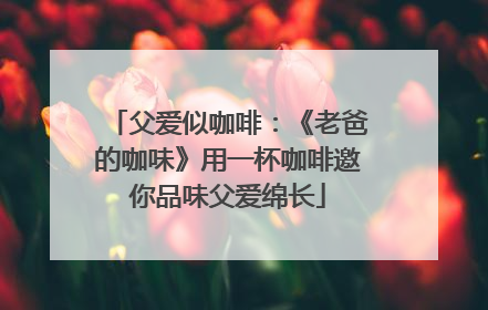 父爱似咖啡：《老爸的咖味》用一杯咖啡邀你品味父爱绵长