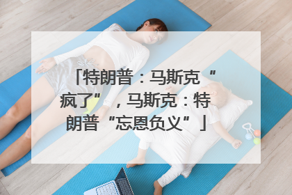特朗普：马斯克“疯了”，马斯克：特朗普“忘恩负义”