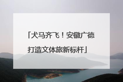 犬马齐飞！安徽广德打造文体旅新标杆