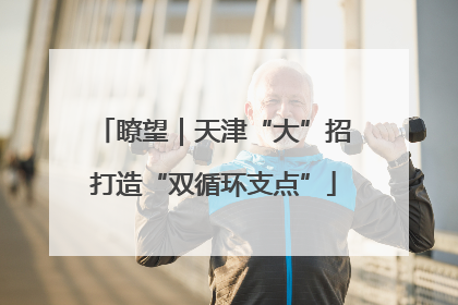 瞭望｜天津“大”招打造“双循环支点”