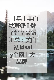 男士美白祛斑哪个牌子好？最新汇总：美白祛斑saly全网十大品牌