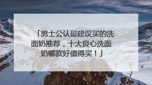 男士公认最建议买的洗面奶推荐，十大良心洗面奶哪款好值得买！