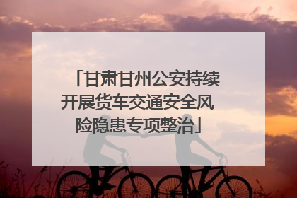 甘肃甘州公安持续开展货车交通安全风险隐患专项整治