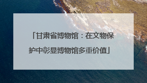甘肃省博物馆：在文物保护中彰显博物馆多重价值