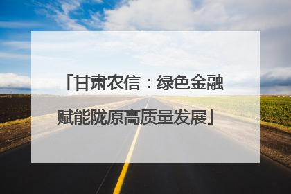 甘肃农信：绿色金融赋能陇原高质量发展