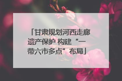 甘肃规划河西走廊遗产保护 构建“一带六市多点”布局