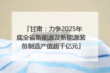 甘肃：力争2025年底全省新能源及新能源装备制造产值超千亿元
