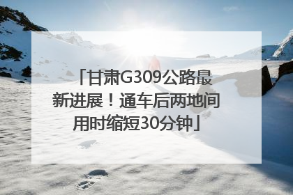 甘肃G309公路最新进展！通车后两地间用时缩短30分钟