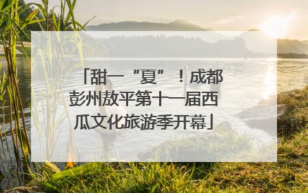 甜一“夏”！成都彭州敖平第十一届西瓜文化旅游季开幕
