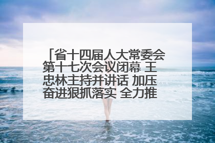 省十四届人大常委会第十七次会议闭幕 王忠林主持并讲话 加压奋进狠抓落实 全力推动支点建设成势见效
