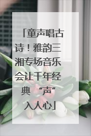 童声唱古诗！雅韵三湘专场音乐会让千年经典 “声” 入人心