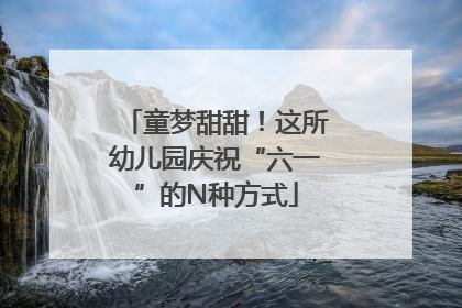 童梦甜甜！这所幼儿园庆祝“六一”的N种方式