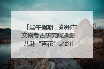 端午假期，郑州市文物考古研究院邀您共赴“青花”之约