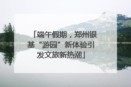 端午假期，郑州银基“游园”新体验引发文旅新热潮