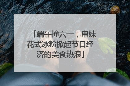 端午撞六一，串妹花式冰粉掀起节日经济的美食热浪