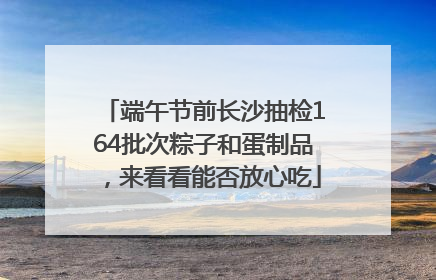 端午节前长沙抽检164批次粽子和蛋制品，来看看能否放心吃
