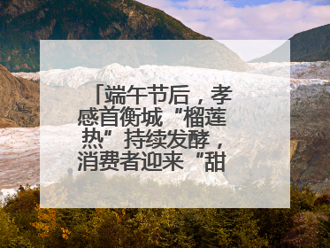 端午节后，孝感首衡城“榴莲热”持续发酵，消费者迎来“甜蜜”囤货期