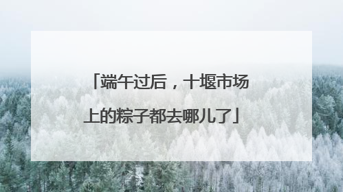 端午过后，十堰市场上的粽子都去哪儿了