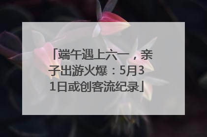 端午遇上六一，亲子出游火爆：5月31日或创客流纪录