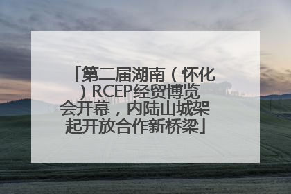 第二届湖南（怀化）RCEP经贸博览会开幕，内陆山城架起开放合作新桥梁