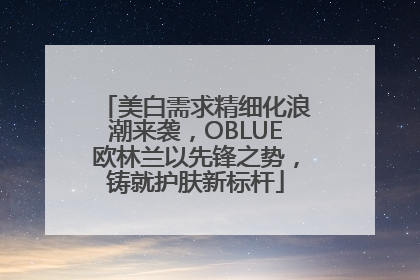 美白需求精细化浪潮来袭，OBLUE欧林兰以先锋之势，铸就护肤新标杆