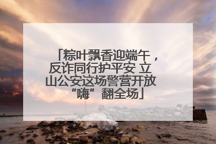 粽叶飘香迎端午，反诈同行护平安 立山公安这场警营开放“嗨”翻全场