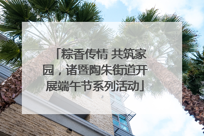 粽香传情 共筑家园，诸暨陶朱街道开展端午节系列活动