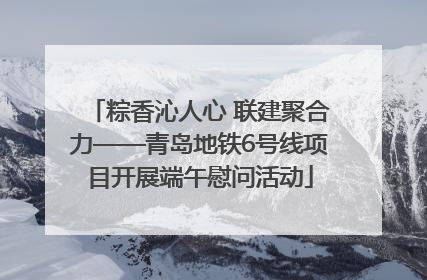粽香沁人心 联建聚合力——青岛地铁6号线项目开展端午慰问活动