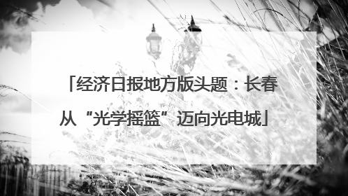经济日报地方版头题：长春从“光学摇篮”迈向光电城