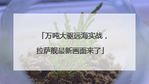 万吨大驱远海实战，拉萨舰最新画面来了