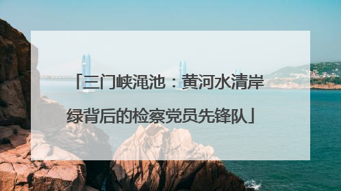 三门峡渑池：黄河水清岸绿背后的检察党员先锋队
