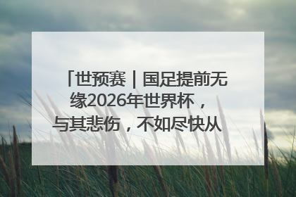 世预赛｜国足提前无缘2026年世界杯，与其悲伤，不如尽快从选帅开始重建