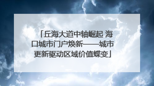 丘海大道中轴崛起 海口城市门户焕新——城市更新驱动区域价值蝶变