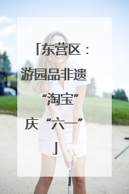 东营区：游园品非遗 “淘宝”庆“六一”